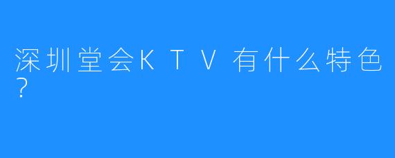 深圳堂会KTV有什么特色?