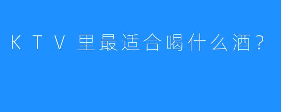 KTV里最适合喝什么酒?