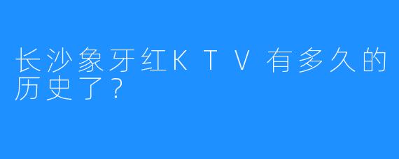 长沙象牙红KTV有多久的历史了?