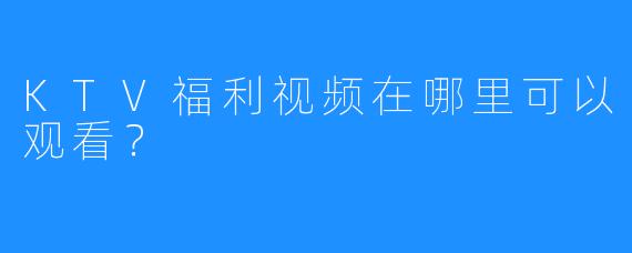 KTV福利视频在哪里可以观看?