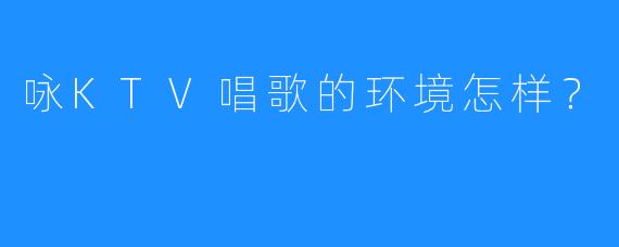 咏KTV唱歌的环境怎样?