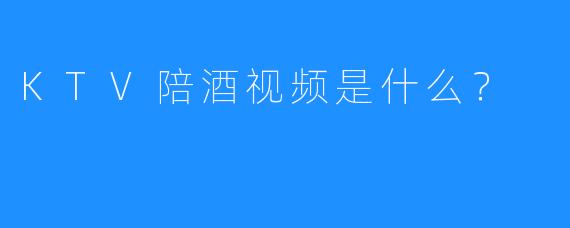 KTV陪酒视频是什么?