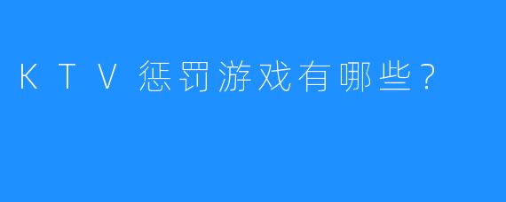 KTV惩罚游戏有哪些?