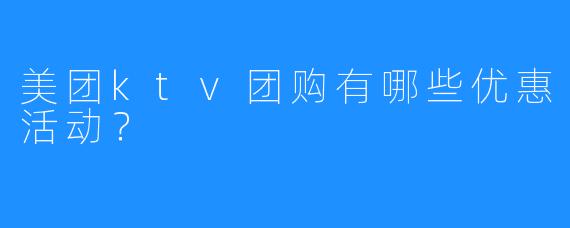 美团ktv团购有哪些优惠活动?