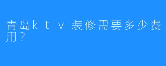 青岛ktv装修需要多少费用?