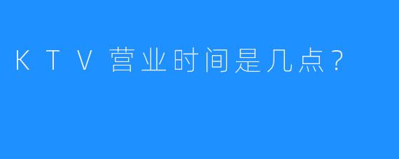KTV营业时间是几点?