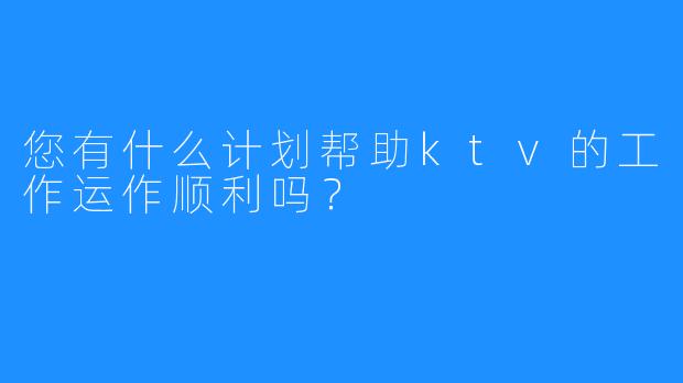 您有什么计划帮助ktv的工作运作顺利吗?