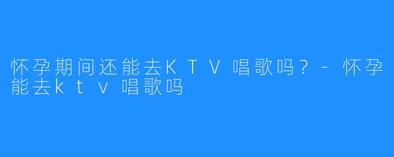 怀孕期间还能去KTV唱歌吗?-怀孕能去ktv唱歌吗