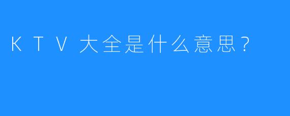 KTV大全是什么意思？