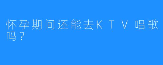 怀孕期间还能去KTV唱歌吗?