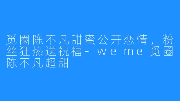 觅圈陈不凡甜蜜公开恋情,粉丝狂热送祝福-weme觅圈陈不凡超甜