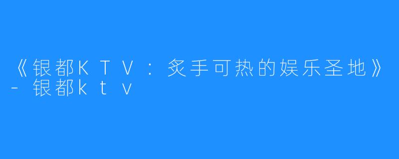 《银都KTV:炙手可热的娱乐圣地》-银都ktv