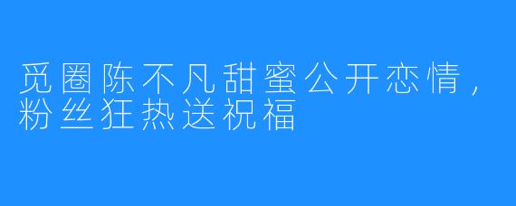 觅圈陈不凡甜蜜公开恋情,粉丝狂热送祝福