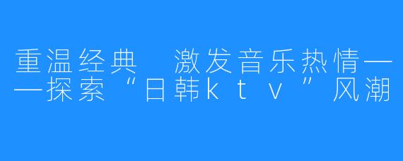 重温经典 激发音乐热情——探索“日韩ktv”风潮