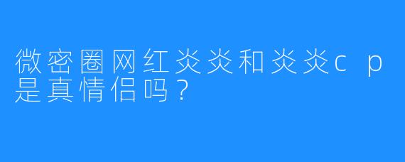 微密圈网红炎炎和炎炎cp是真情侣吗?