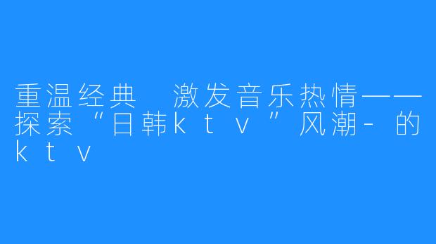 重温经典 激发音乐热情——探索“日韩ktv”风潮-的ktv
