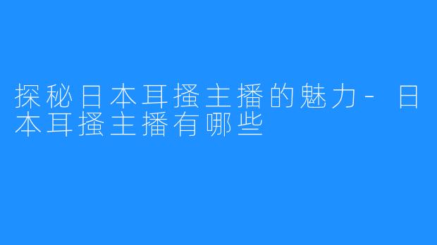 探秘日本耳搔主播的魅力-日本耳搔主播有哪些