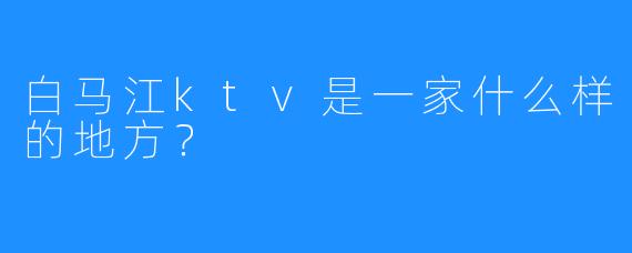 白马江ktv是一家什么样的地方?