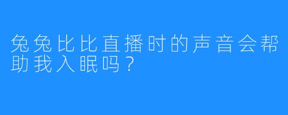 兔兔比比直播时的声音会帮助我入眠吗?