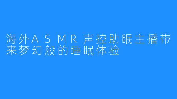 海外ASMR声控助眠主播带来梦幻般的睡眠体验
