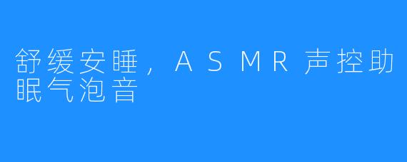 舒缓安睡,ASMR声控助眠气泡音