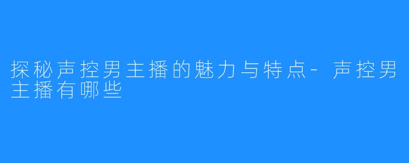 探秘声控男主播的魅力与特点-声控男主播有哪些