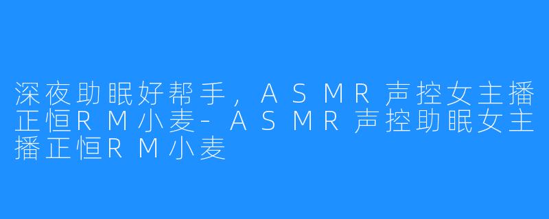 深夜助眠好帮手,ASMR声控女主播正恒RM小麦-ASMR声控助眠女主播正恒RM小麦
