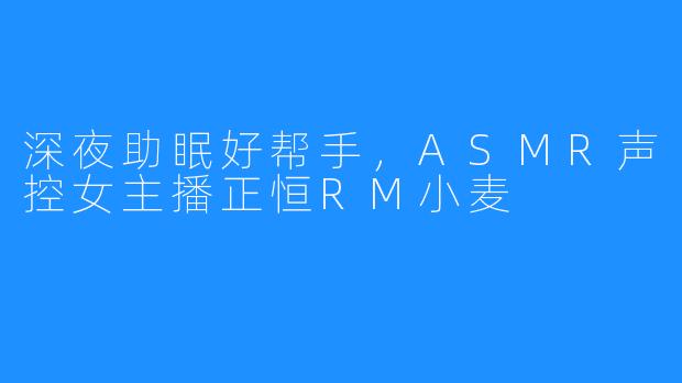 深夜助眠好帮手,ASMR声控女主播正恒RM小麦