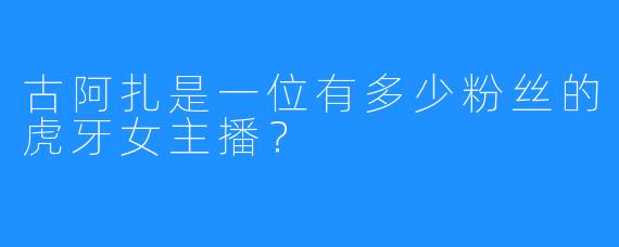 古阿扎是一位有多少粉丝的虎牙女主播?