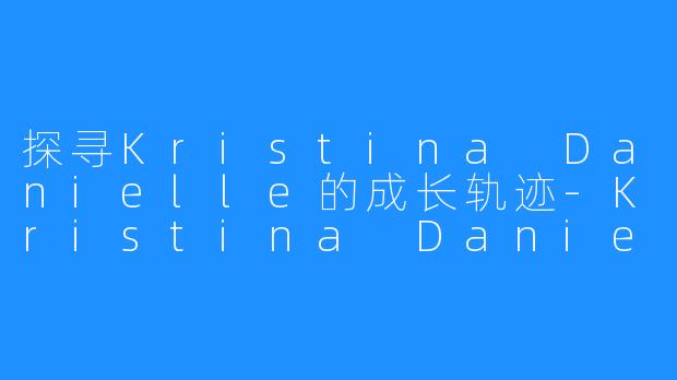 探寻Kristina Danielle的成长轨迹-Kristina Danielle