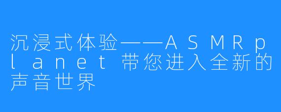 沉浸式体验——ASMRplanet带您进入全新的声音世界