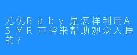 尤优Baby是怎样利用ASMR声控来帮助观众入睡的?