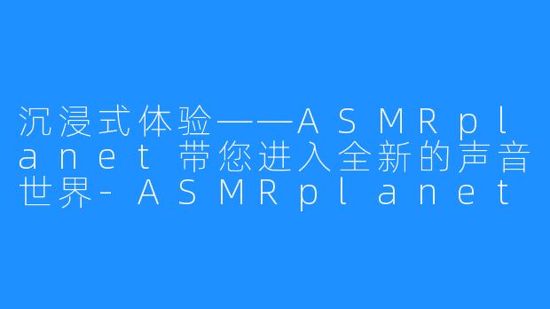 沉浸式体验——ASMRplanet带您进入全新的声音世界-ASMRplanet