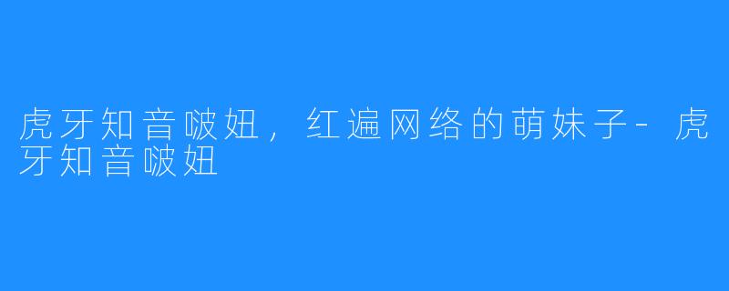 虎牙知音啵妞,红遍网络的萌妹子-虎牙知音啵妞