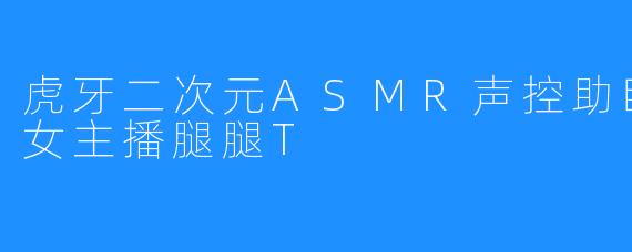 虎牙二次元ASMR声控助眠掏耳哄睡女主播腿腿T