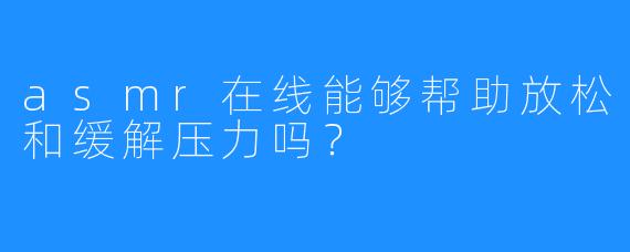asmr在线能够帮助放松和缓解压力吗?