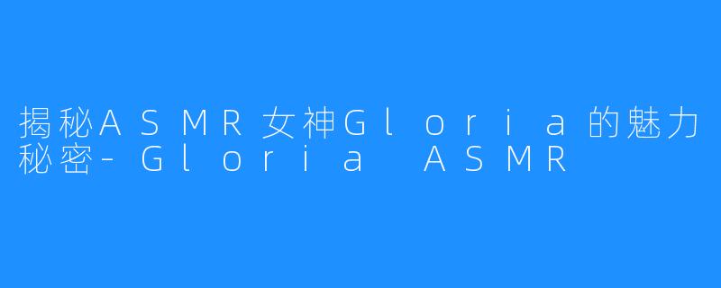揭秘ASMR女神Gloria的魅力秘密-Gloria ASMR