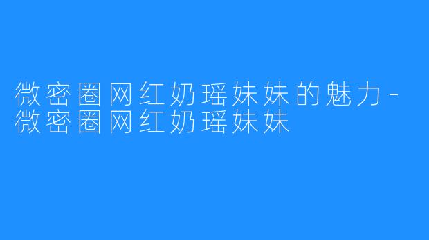微密圈网红奶瑶妹妹的魅力-微密圈网红奶瑶妹妹