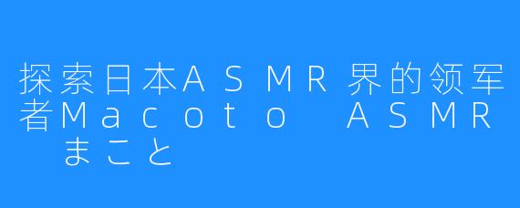 探索日本ASMR界的领军者Macoto ASMR まこと