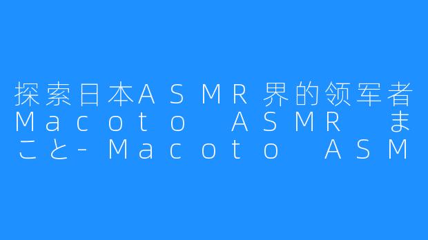 探索日本ASMR界的领军者Macoto ASMR まこと-Macoto ASMR まこと。