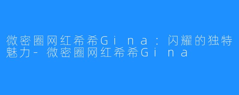 微密圈网红希希Gina:闪耀的独特魅力-微密圈网红希希Gina