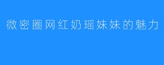 微密圈网红奶瑶妹妹的魅力