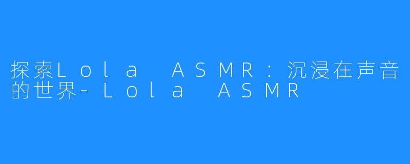探索Lola ASMR:沉浸在声音的世界-Lola ASMR