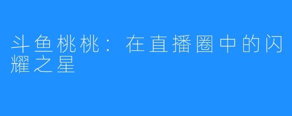斗鱼桃桃:在直播圈中的闪耀之星