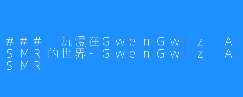 ### 沉浸在GwenGwiz ASMR的世界-GwenGwiz ASMR