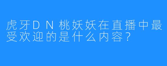 虎牙DN桃妖妖在直播中最受欢迎的是什么内容?