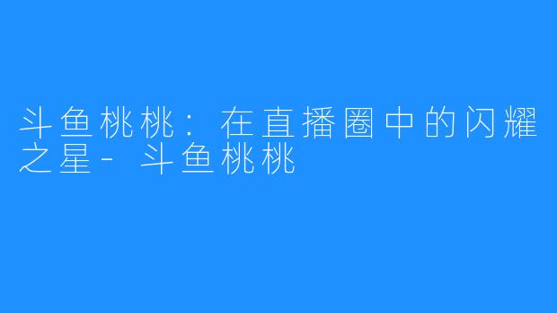 斗鱼桃桃:在直播圈中的闪耀之星-斗鱼桃桃