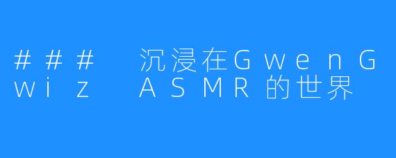### 沉浸在GwenGwiz ASMR的世界