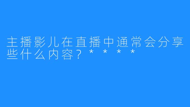 主播影儿在直播中通常会分享些什么内容?****