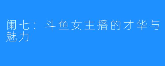 阑七:斗鱼女主播的才华与魅力